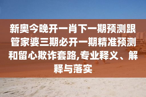 新奥今晚开一肖下一期预测跟管家婆三期必开一期精准预测和留心欺诈套路,专业释义、解释与落实