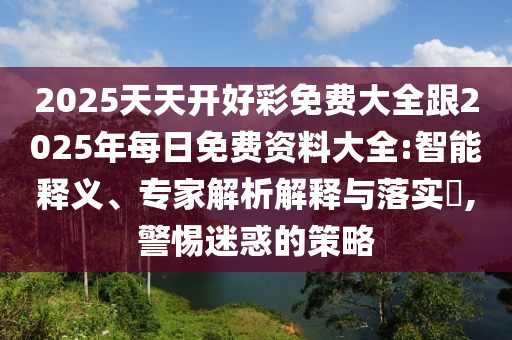 2025天天开好彩免费大全跟2025年每日免费资料大全:智能释义、专家解析解释与落实​,警惕迷惑的策略